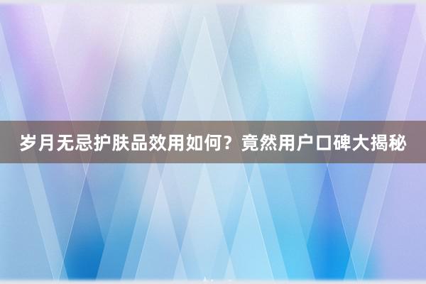 岁月无忌护肤品效用如何？竟然用户口碑大揭秘