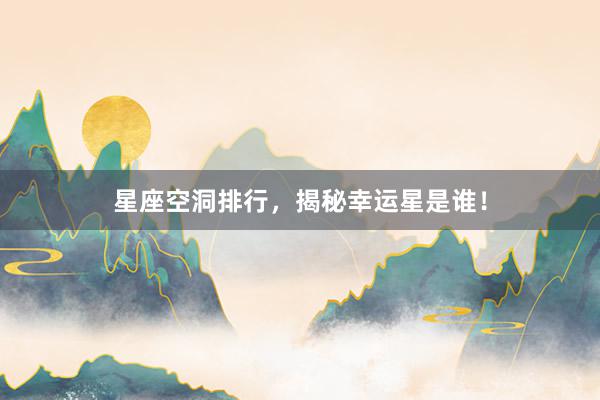 星座空洞排行，揭秘幸运星是谁！