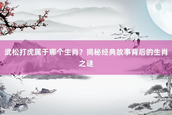 武松打虎属于哪个生肖？揭秘经典故事背后的生肖之谜